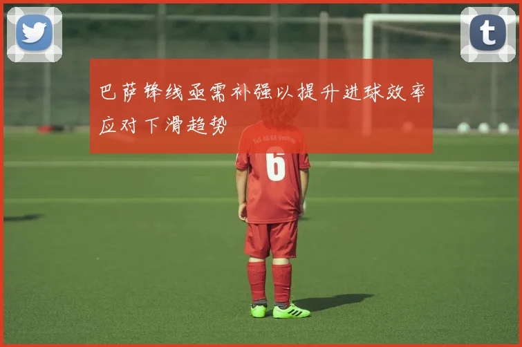 巴萨锋线亟需补强以提升进球效率应对下滑趋势