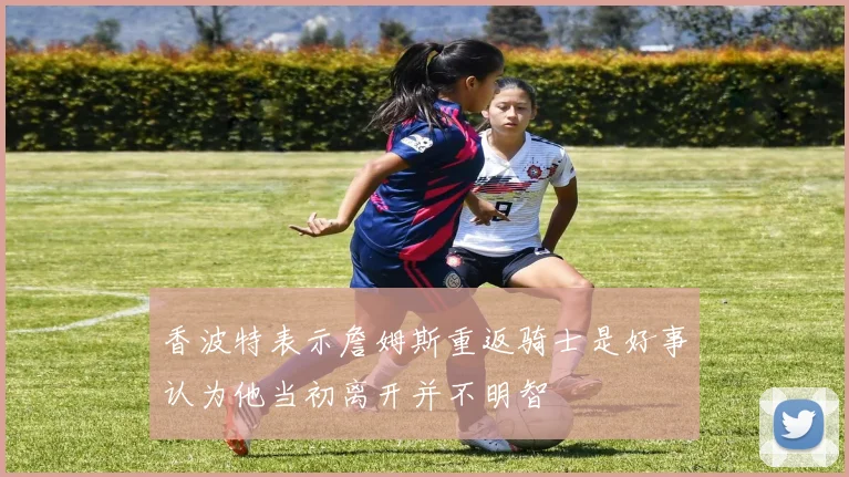 香波特表示詹姆斯重返骑士是好事认为他当初离开并不明智
