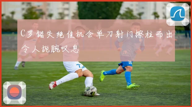 C罗错失绝佳机会单刀射门擦柱而出令人扼腕叹息