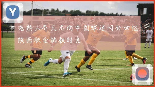 老熟人乔瓦尼向中国球迷问好回忆陕西联合执教时光