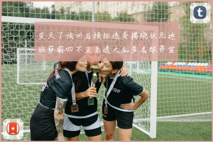 变天了试训后模拟选秀揭晓状元迪班萨前四不变乐透大乱多名球员宣布退选