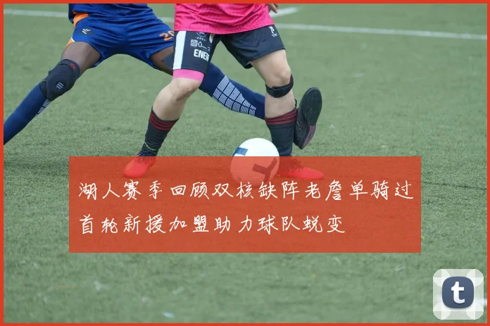 湖人赛季回顾双核缺阵老詹单骑过首轮新援加盟助力球队蜕变