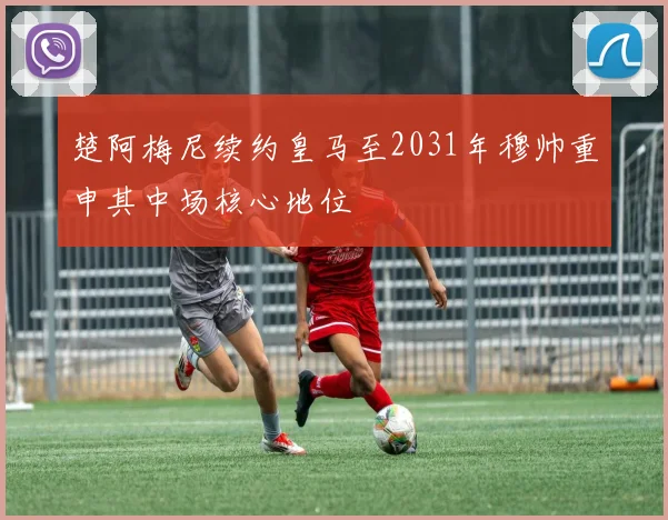 楚阿梅尼续约皇马至2031年穆帅重申其中场核心地位
