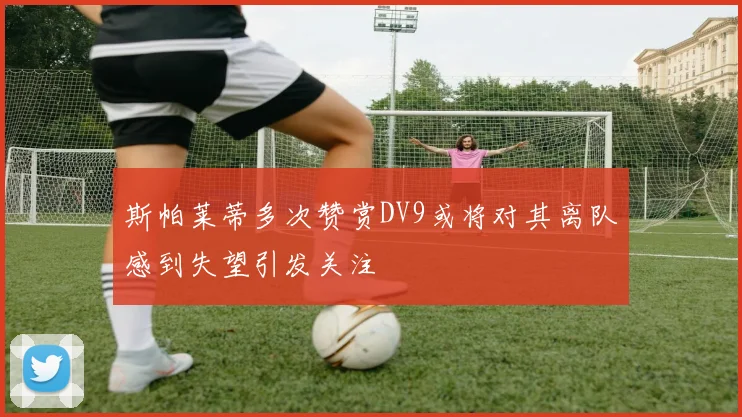 斯帕莱蒂多次赞赏DV9或将对其离队感到失望引发关注