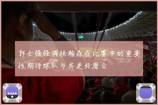 郭士强强调杨瀚森在比赛中的重要性期待球队与其更好磨合