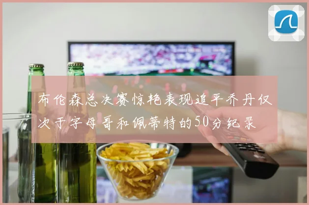 布伦森总决赛惊艳表现追平乔丹仅次于字母哥和佩蒂特的50分纪录
