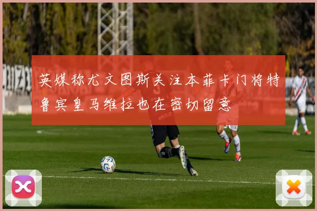 英媒称尤文图斯关注本菲卡门将特鲁宾皇马维拉也在密切留意