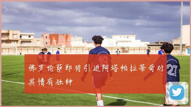 佛罗伦萨即将引进阿塔帕拉蒂奇对其情有独钟