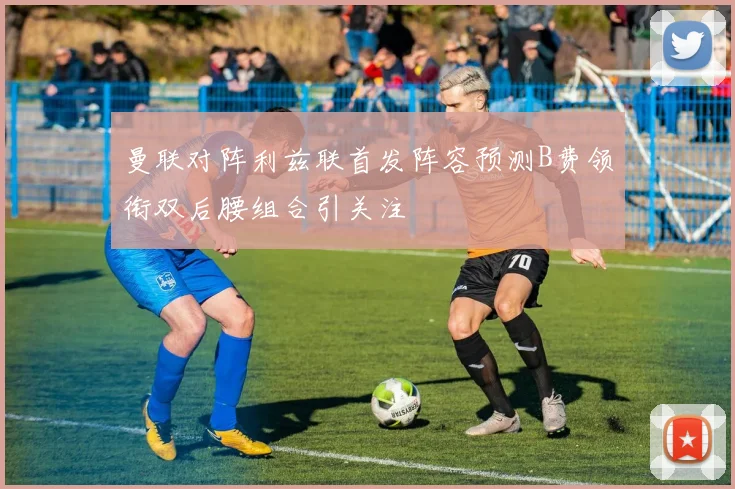 曼联对阵利兹联首发阵容预测B费领衔双后腰组合引关注