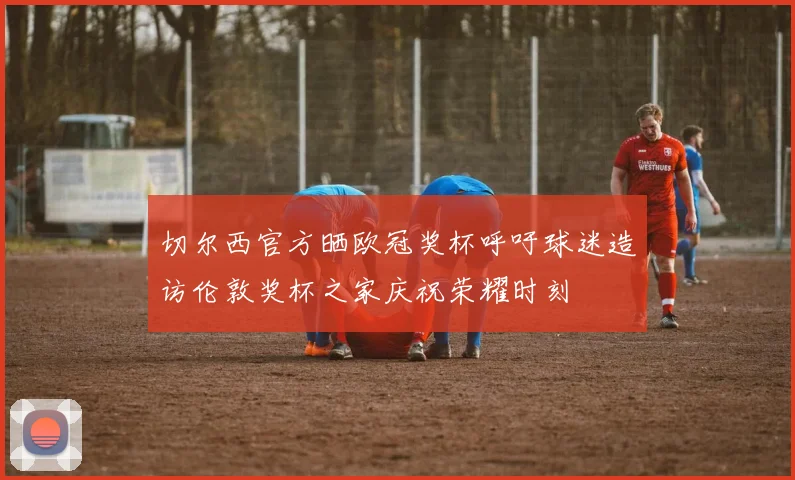 切尔西官方晒欧冠奖杯呼吁球迷造访伦敦奖杯之家庆祝荣耀时刻