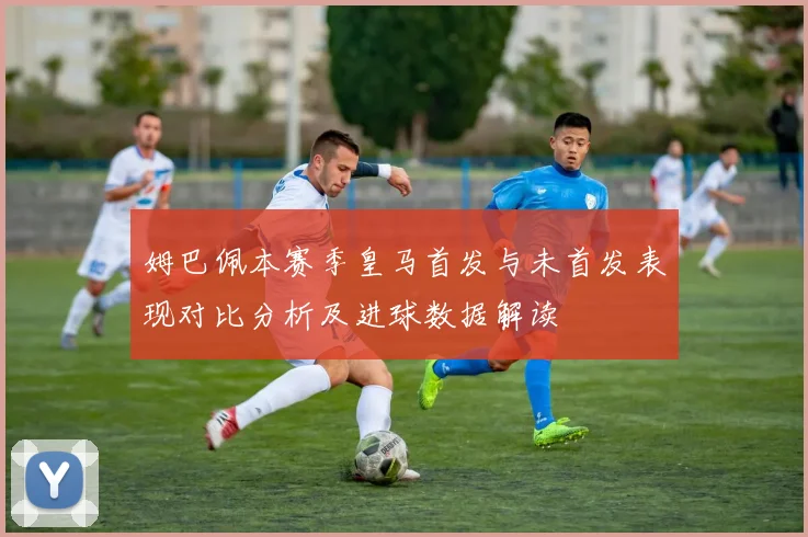 姆巴佩本赛季皇马首发与未首发表现对比分析及进球数据解读