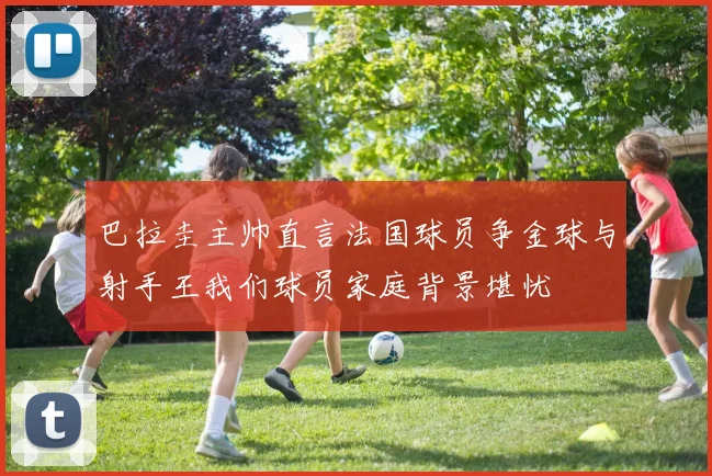 巴拉圭主帅直言法国球员争金球与射手王我们球员家庭背景堪忧