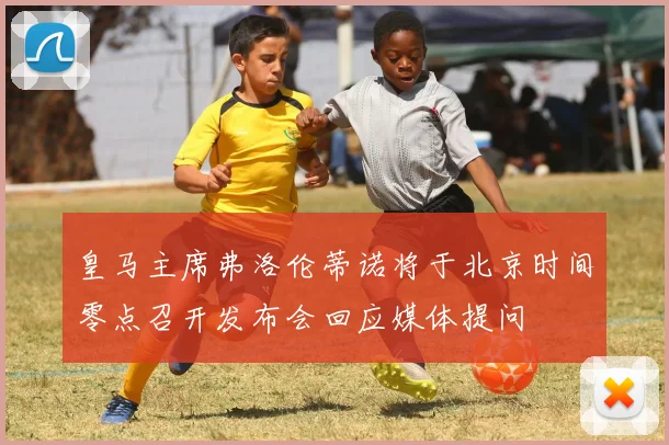 皇马主席弗洛伦蒂诺将于北京时间零点召开发布会回应媒体提问