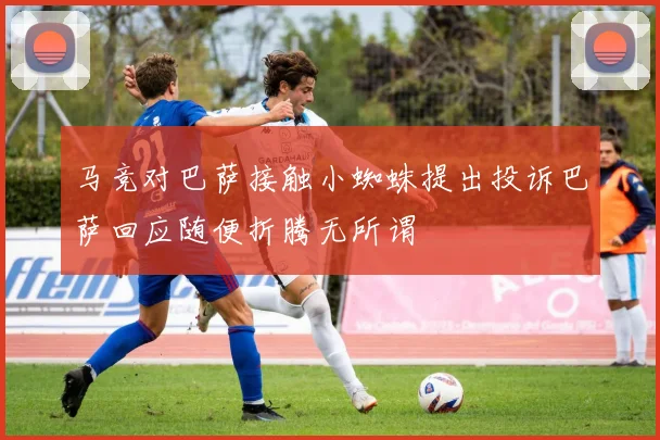 马竞对巴萨接触小蜘蛛提出投诉巴萨回应随便折腾无所谓