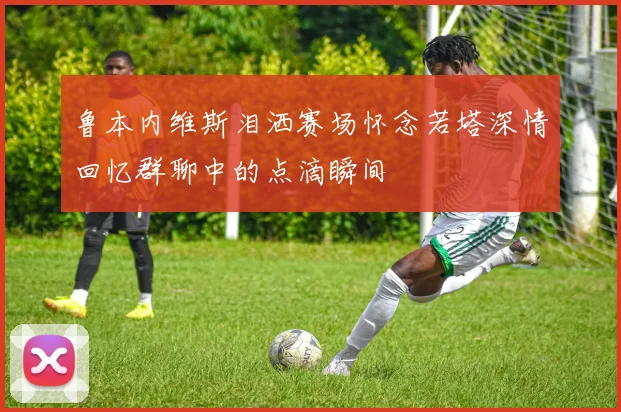 鲁本内维斯泪洒赛场怀念若塔深情回忆群聊中的点滴瞬间
