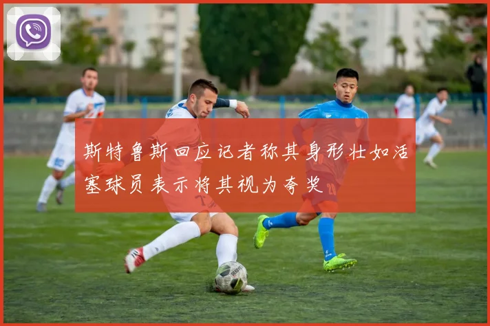 斯特鲁斯回应记者称其身形壮如活塞球员表示将其视为夸奖