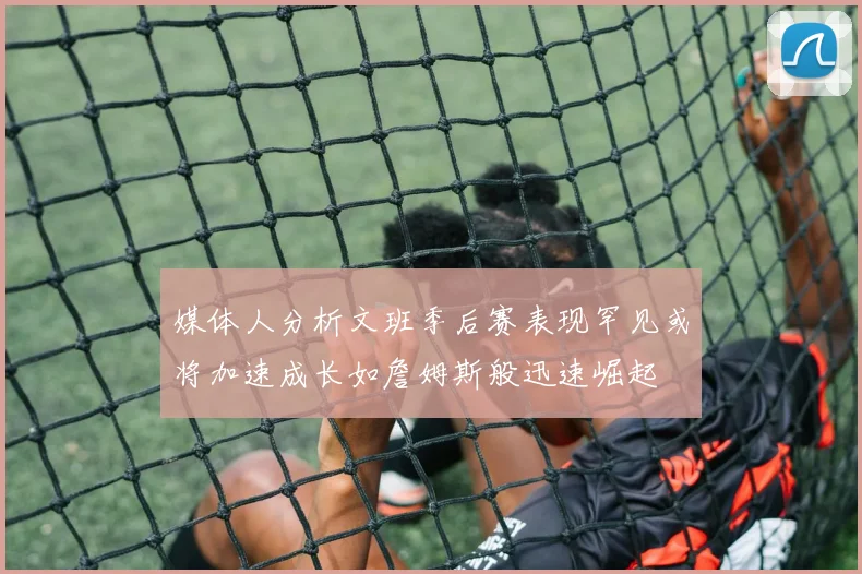 媒体人分析文班季后赛表现罕见或将加速成长如詹姆斯般迅速崛起
