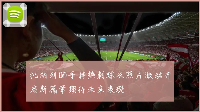 托纳利晒手持热刺球衣照片激动开启新篇章期待未来表现