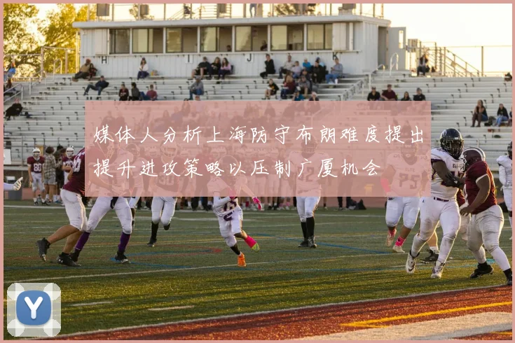 媒体人分析上海防守布朗难度提出提升进攻策略以压制广厦机会