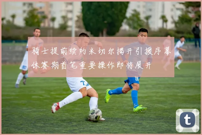 骑士提前续约米切尔揭开引援序幕休赛期首笔重要操作即将展开