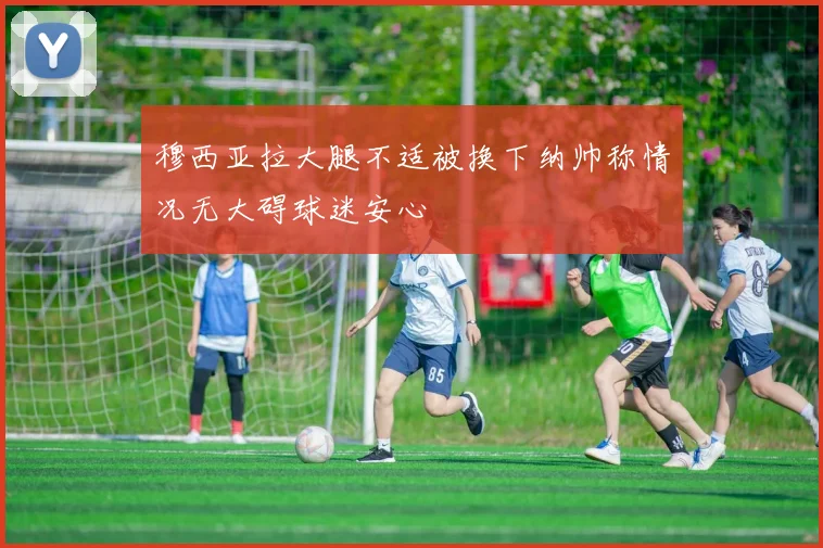 穆西亚拉大腿不适被换下纳帅称情况无大碍球迷安心