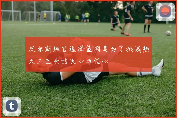 皮尔斯坦言选择篮网是为了挑战热火三巨头的决心与信心
