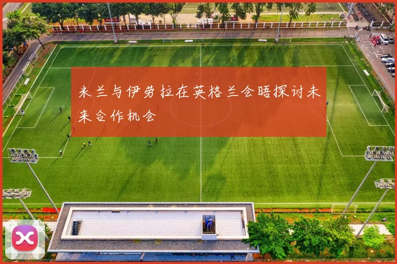 米兰与伊劳拉在英格兰会晤探讨未来合作机会