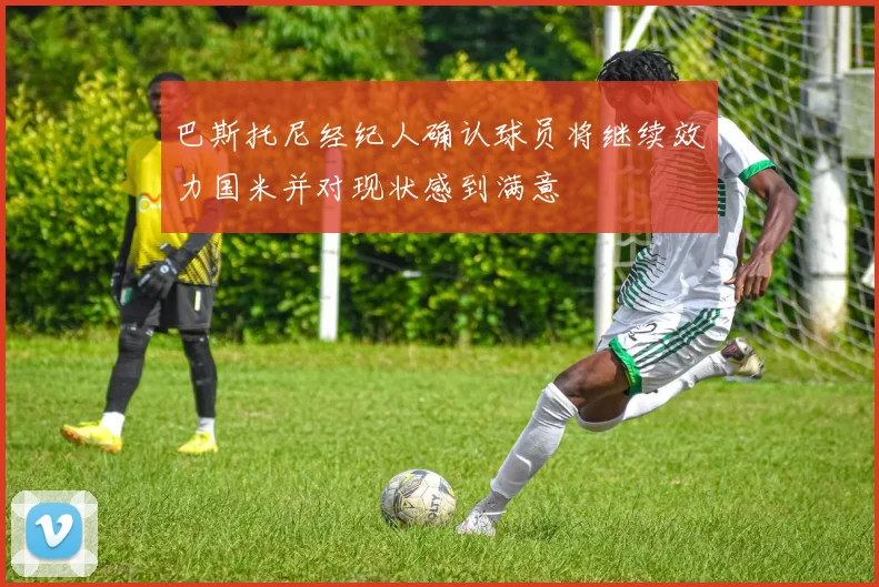 巴斯托尼经纪人确认球员将继续效力国米并对现状感到满意