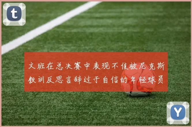 文班在总决赛中表现不佳被尼克斯教训反思言辞过于自信的年轻球员成长之路