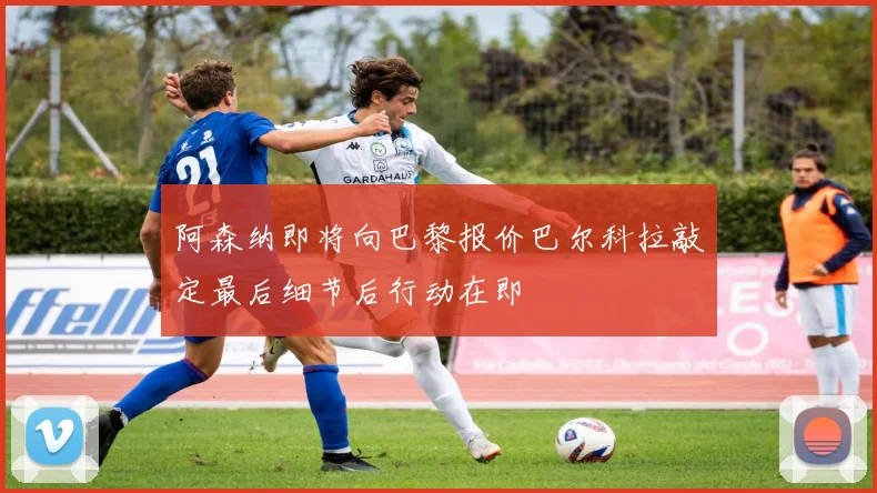阿森纳即将向巴黎报价巴尔科拉敲定最后细节后行动在即