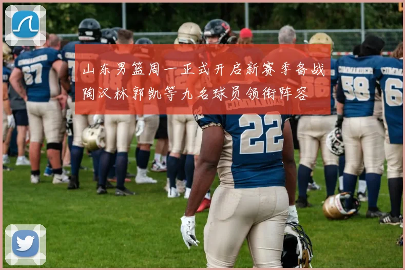 山东男篮周一正式开启新赛季备战陶汉林郭凯等九名球员领衔阵容