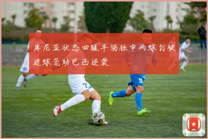 库尼亚状态回暖半场独中两球打破进球荒助巴西逆袭